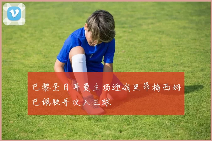 巴黎圣日耳曼主场迎战里昂梅西姆巴佩联手攻入三球