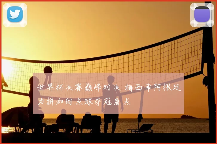 世界杯决赛巅峰对决 梅西率阿根廷力拼加时点球夺冠看点