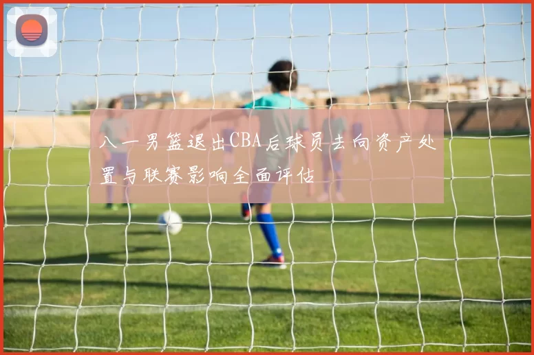 八一男篮退出CBA后球员去向资产处置与联赛影响全面评估