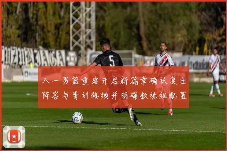 八一男篮重建开启新篇章确认复出阵容与青训路线并明确教练组配置