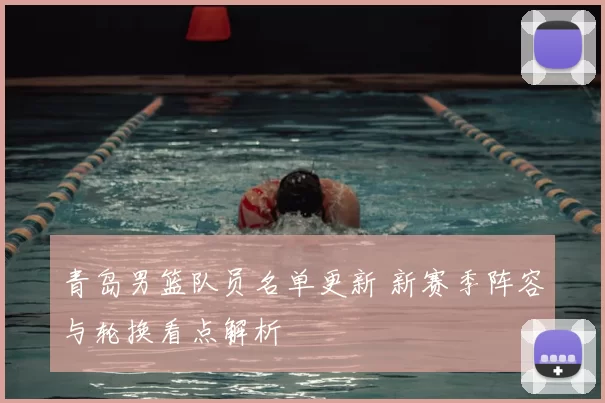 青岛男篮队员名单更新 新赛季阵容与轮换看点解析