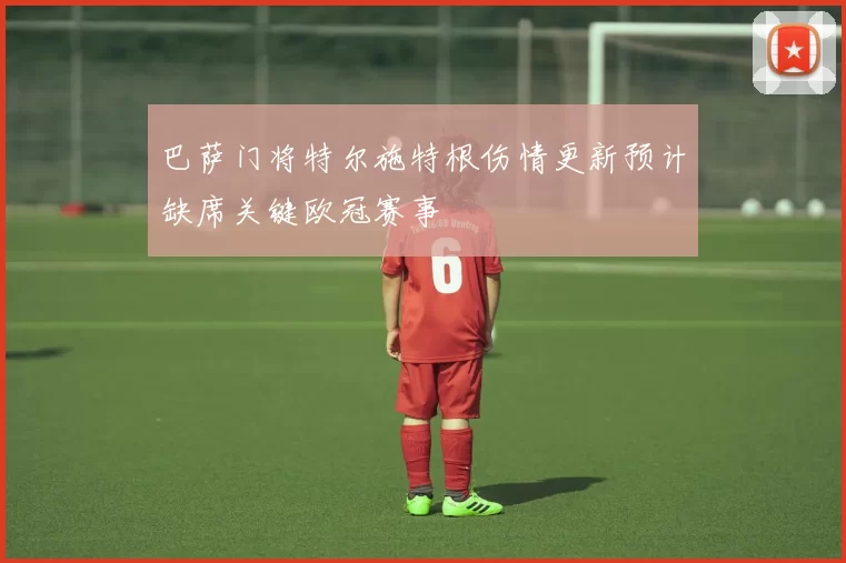 巴萨门将特尔施特根伤情更新预计缺席关键欧冠赛事