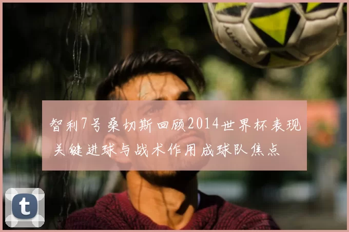 智利7号桑切斯回顾2014世界杯表现 关键进球与战术作用成球队焦点