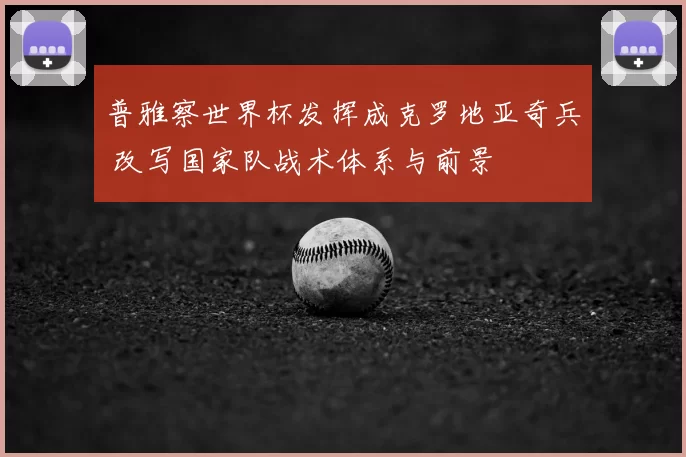 普雅察世界杯发挥成克罗地亚奇兵 改写国家队战术体系与前景