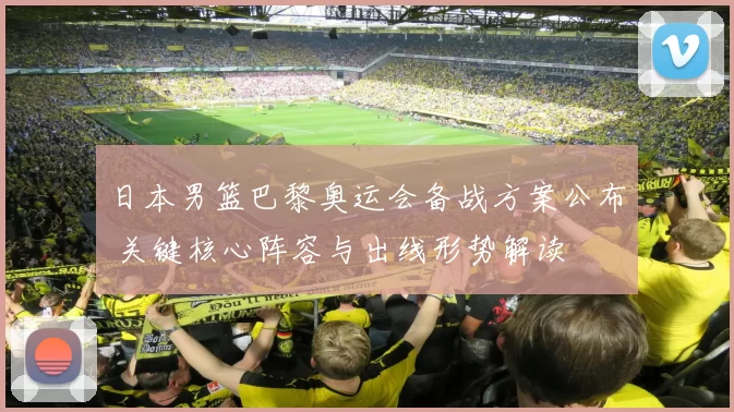 日本男篮巴黎奥运会备战方案公布 关键核心阵容与出线形势解读