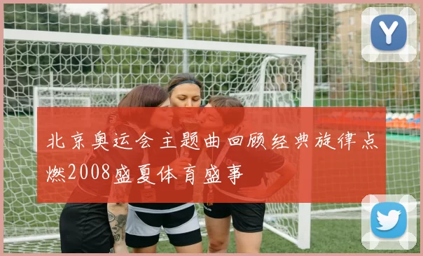 北京奥运会主题曲回顾经典旋律点燃2008盛夏体育盛事