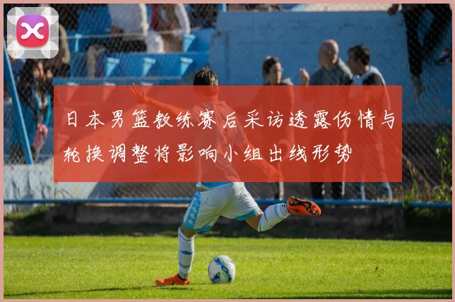 日本男篮教练赛后采访透露伤情与轮换调整将影响小组出线形势