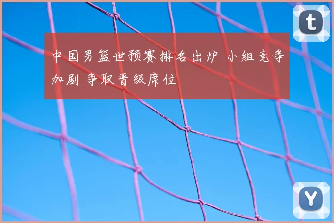 中国男篮世预赛排名出炉 小组竞争加剧 争取晋级席位