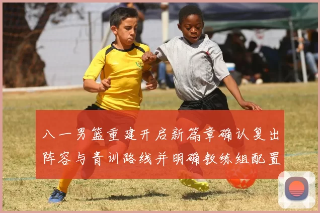 八一男篮重建开启新篇章确认复出阵容与青训路线并明确教练组配置