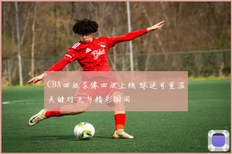 CBA回放录像回放上线 球迷可重温关键对决与精彩瞬间