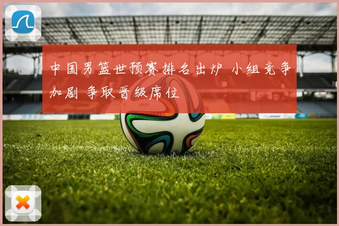 中国男篮世预赛排名出炉 小组竞争加剧 争取晋级席位