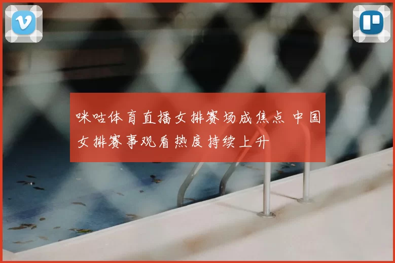 咪咕体育直播女排赛场成焦点 中国女排赛事观看热度持续上升