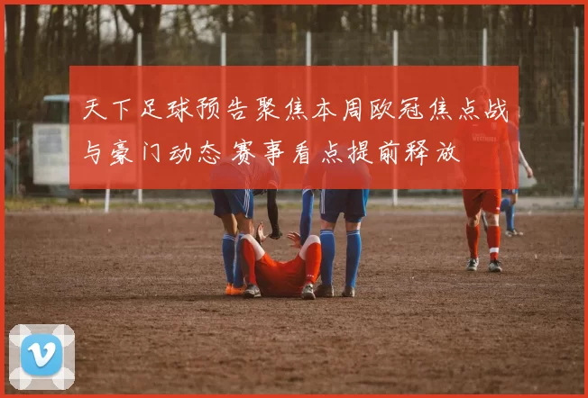 天下足球预告聚焦本周欧冠焦点战与豪门动态 赛事看点提前释放