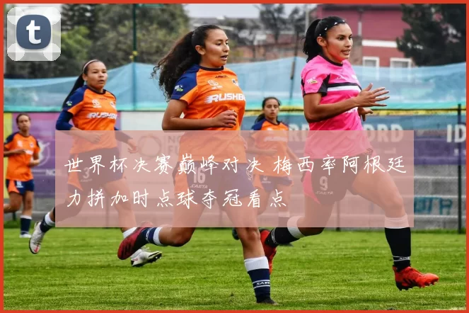 世界杯决赛巅峰对决 梅西率阿根廷力拼加时点球夺冠看点