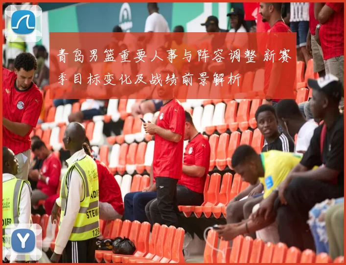青岛男篮重要人事与阵容调整 新赛季目标变化及战绩前景解析