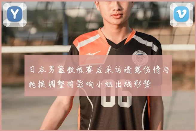 日本男篮教练赛后采访透露伤情与轮换调整将影响小组出线形势