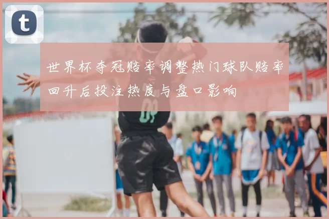 世界杯夺冠赔率调整热门球队赔率回升后投注热度与盘口影响