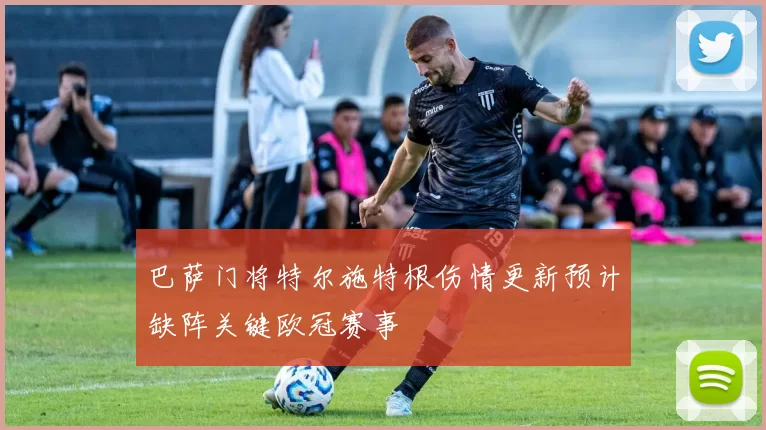 巴萨门将特尔施特根伤情更新预计缺阵关键欧冠赛事