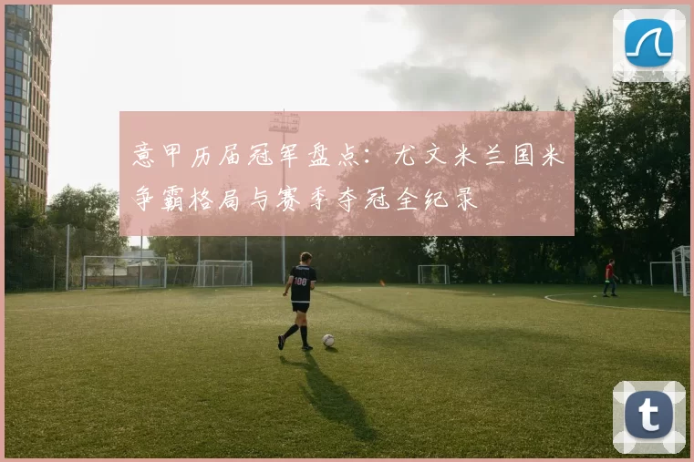 意甲历届冠军盘点：尤文米兰国米争霸格局与赛季夺冠全纪录