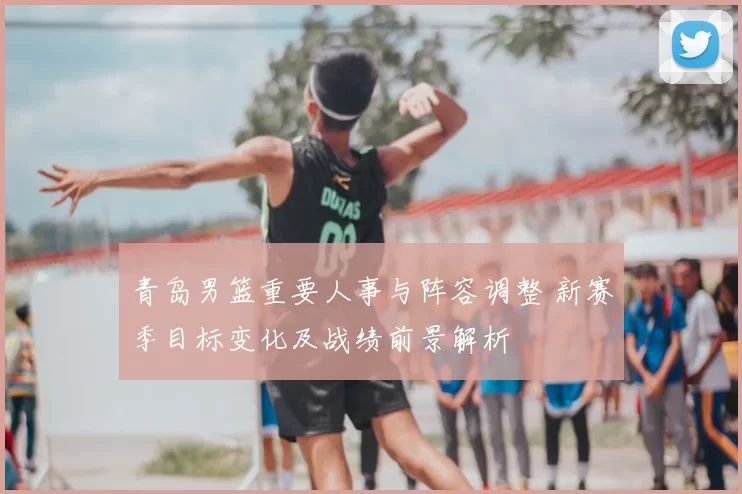 青岛男篮重要人事与阵容调整 新赛季目标变化及战绩前景解析