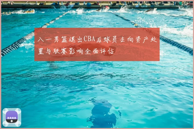 八一男篮退出CBA后球员去向资产处置与联赛影响全面评估